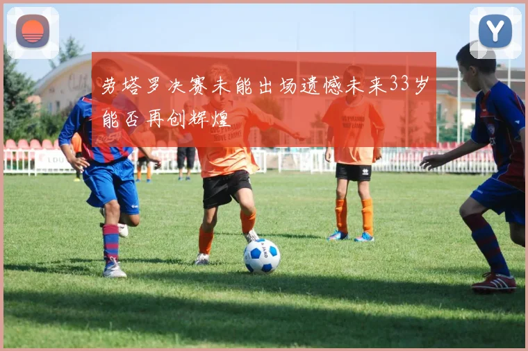 劳塔罗决赛未能出场遗憾未来33岁能否再创辉煌