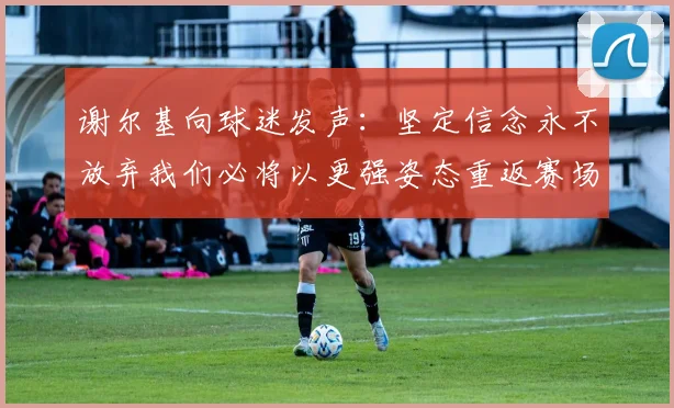 谢尔基向球迷发声：坚定信念永不放弃我们必将以更强姿态重返赛场