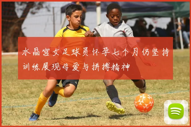 水晶宫女足球员怀孕七个月仍坚持训练展现母爱与拼搏精神
