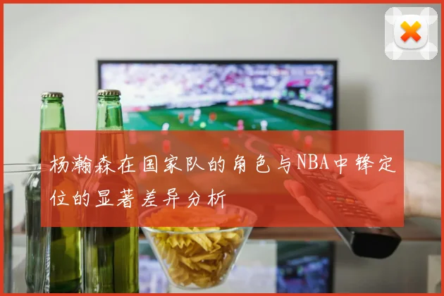 杨瀚森在国家队的角色与NBA中锋定位的显著差异分析