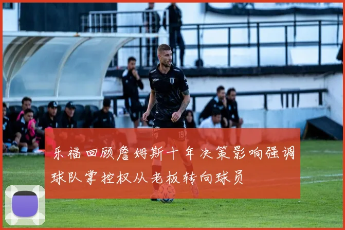 乐福回顾詹姆斯十年决策影响强调球队掌控权从老板转向球员